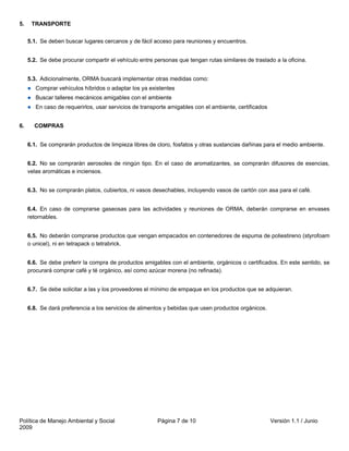 5.    TRANSPORTE


     5.1. Se deben buscar lugares cercanos y de fácil acceso para reuniones y encuentros.


     5.2. Se debe procurar compartir el vehículo entre personas que tengan rutas similares de traslado a la oficina.


     5.3. Adicionalmente, ORMA buscará implementar otras medidas como:
        Comprar vehículos híbridos o adaptar los ya existentes
        Buscar talleres mecánicos amigables con el ambiente
        En caso de requerirlos, usar servicios de transporte amigables con el ambiente, certificados


6.     COMPRAS


     6.1. Se comprarán productos de limpieza libres de cloro, fosfatos y otras sustancias dañinas para el medio ambiente.


     6.2. No se comprarán aerosoles de ningún tipo. En el caso de aromatizantes, se comprarán difusores de esencias,
     velas aromáticas e inciensos.


     6.3. No se comprarán platos, cubiertos, ni vasos desechables, incluyendo vasos de cartón con asa para el café.


     6.4. En caso de comprarse gaseosas para las actividades y reuniones de ORMA, deberán comprarse en envases
     retornables.


     6.5. No deberán comprarse productos que vengan empacados en contenedores de espuma de poliestireno (styrofoam
     o unicel), ni en tetrapack o tetrabrick.


     6.6. Se debe preferir la compra de productos amigables con el ambiente, orgánicos o certificados. En este sentido, se
     procurará comprar café y té orgánico, así como azúcar morena (no refinada).


     6.7. Se debe solicitar a las y los proveedores el mínimo de empaque en los productos que se adquieran.


     6.8. Se dará preferencia a los servicios de alimentos y bebidas que usen productos orgánicos.




Política de Manejo Ambiental y Social                   Página 7 de 10                                 Versión 1.1 / Junio
2009
 