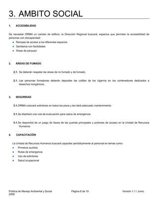 3. AMBITO SOCIAL
1.     ACCESIBILIDAD


De necesitar ORMA un cambio de edificio, la Dirección Regional buscará, espacios que permitan la accesibilidad de
personas con discapacidad:
       Rampas de acceso a los diferentes espacios
       Sanitarios con facilidades
       Áreas de parqueo



2.     ÁREAS DE FUMADO


     2.1. Se deberán respetar las áreas de no fumado y de fumado.


     2.1. Las personas fumadoras deberán depositar las colillas de los cigarros en los contenedores dedicados a
          desechos inorgánicos.



3.     SEGURIDAD


     3.1. ORMA colocará extintores en todos los pisos y les dará adecuado mantenimiento.


     3.1. Se diseñará una ruta de evacuación para casos de emergencia.


     3.1. Se dispondrá de un juego de llaves de las puertas principales y portones de acceso en la Unidad de Recursos
           Humanos.


4.     CAPACITACIÓN


     La Unidad de Recursos Humanos buscará capacitar periódicamente al personal en temas como:
         Primeros auxilios
         Rutas de emergencia
         Uso de extintores
         Salud ocupacional




Política de Manejo Ambiental y Social                Página 8 de 10                           Versión 1.1 / Junio
2009
 