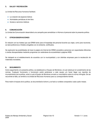 5.    SALUD Y RECREACIÓN


La Unidad de Recursos Humanos facilitará:


      La creación de espacios lúdicos
      Actividades periódicas al aire libre
      Acceso a servicios médicos



6.    COMUNICACIÓN
La Unidad de Comunicación desarrollará una campaña para sensibilizar e informar al personal sobre la presente política.


7.    OTROS/OBSERVACIONES


En relación con los hoteles que usa ORMA tanto para el hospedaje del personal durante sus viajes, como para reuniones,
se dará preferencia a Hoteles amigables con el ambiente, certificados.


Se explorarán las posibilidades de hacer la página de Internet de ORMA accesible a personas con capacidades diferentes
o ciertas discapacidades mediante programas con estándares de accesibilidad a páginas WEB.


Se trabajará en el establecimiento de acuerdos con la municipalidad y con distintas empresas para la recolección de
materiales reciclables.



8.    SEGUIMIENTO
Como seguimiento a la presente política, se establecerá un Equipo de Monitoreo, el cual velará por el cumplimiento de las
normas. Cualquier funcionaria o funcionario podrá pertenecer a este equipo y/o hacer llegar sus reportes de
incumplimiento de la política, ante lo cual el Equipo de Monitoreo enviará un recordatorio sobre la norma infringida. De ser
recurrente la falta, se remitirá a la Unidad de Recursos Humanos para su correspondiente trámite.


Para medir el impacto de la política, se documentará el ahorro y se hará un análisis comparativo cada cuatro meses.




Política de Manejo Ambiental y Social                  Página 9 de 10                               Versión 1.1 / Junio
2009
 