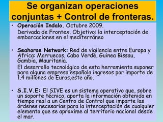 Se organizan operaciones
conjuntas + Control de fronteras.
• Operación Indalo. Octubre 2009.
Derivada de Frontex. Objetivo...