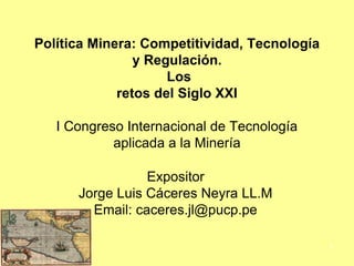 Política Minera: Competitividad, Tecnología
y Regulación.
Los
retos del Siglo XXI
I Congreso Internacional de Tecnología
aplicada a la Minería
Expositor
Jorge Luis Cáceres Neyra LL.M
Email: caceres.jl@pucp.pe
1
 