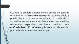 Cuando se prefiere ahorrar dinero en vez de gastarlo
o invertirlo la Demanda Agregada es muy débil, y
puede llegar a provocar recesiones. A través de la
actuación en los mercados financieros con medidas
monetarias expansivas, se busca caminar hacia
el Crecimiento Económico y la creación de empleo
por parte de las empresas en un país.
 