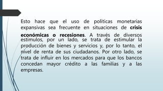 Esto hace que el uso de políticas monetarias
expansivas sea frecuente en situaciones de crisis
económicas o recesiones. A través de diversos
estímulos, por un lado, se trata de estimular la
producción de bienes y servicios y, por lo tanto, el
nivel de renta de sus ciudadanos. Por otro lado, se
trata de influir en los mercados para que los bancos
concedan mayor crédito a las familias y a las
empresas.
 