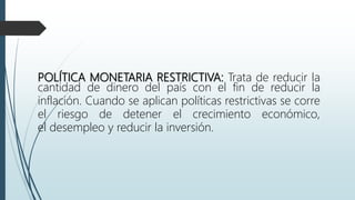 POLÍTICA MONETARIA RESTRICTIVA: Trata de reducir la
cantidad de dinero del país con el fin de reducir la
inflación. Cuando se aplican políticas restrictivas se corre
el riesgo de detener el crecimiento económico,
el desempleo y reducir la inversión.
 