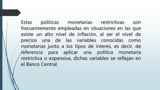 Estas políticas monetarias restrictivas son
frecuentemente empleadas en situaciones en las que
existe un alto nivel de inflación, al ser el nivel de
precios una de las variables conocidas como
monetarias junto a los tipos de interés, es decir, de
referencia para aplicar una política monetaria
restrictiva o expansiva, dichas variables se reflejan en
el Banco Central.
 