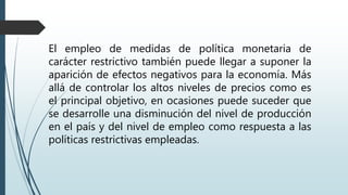 El empleo de medidas de política monetaria de
carácter restrictivo también puede llegar a suponer la
aparición de efectos negativos para la economía. Más
allá de controlar los altos niveles de precios como es
el principal objetivo, en ocasiones puede suceder que
se desarrolle una disminución del nivel de producción
en el país y del nivel de empleo como respuesta a las
políticas restrictivas empleadas.
 
