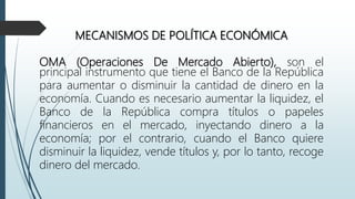 MECANISMOS DE POLÍTICA ECONÓMICA
OMA (Operaciones De Mercado Abierto), son el
principal instrumento que tiene el Banco de la República
para aumentar o disminuir la cantidad de dinero en la
economía. Cuando es necesario aumentar la liquidez, el
Banco de la República compra títulos o papeles
financieros en el mercado, inyectando dinero a la
economía; por el contrario, cuando el Banco quiere
disminuir la liquidez, vende títulos y, por lo tanto, recoge
dinero del mercado.
 