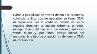 Existe la posibilidad de invertir dinero a la economía
colombiana. Este tipo de operación se llama OMA
de expansión. Por el contrario, cuando el Banco
requiere disminuir la liquidez existente, es decir,
recoger dinero del mercado colombiano, entonces
vende títulos y, por tanto, recoge dinero del
mercado. Este tipo de operación se denomina OMA
de contracción.
 