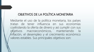 OBJETIVOS DE LA POLÍTICA MONETARIA
Mediante el uso de la política monetaria, los países
tratan de tener influencia en sus economías
controlando la oferta de dinero y así cumplir con sus
objetivos macroeconómicos, manteniendo la
inflación, el desempleo y el crecimiento económico
valores estables. Sus principales objetivos son:
 