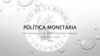 POLÍTICA MONETARIA
PARA ESTUDIANTES DE ADMINISTRACIÓN FINANCIERA
UNIMINUTÓ- CERES
2013
 