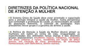 DIRETRIZES DA POLÍTICA NACIONAL
DE ATENÇÃO À MULHER
O Sistema Único de Saúde deve estar orientado e capacitado
para a atenção integral à saúde da mulher, numa perspectiva
que contemple a promoção da saúde, as necessidades de saúde
da população feminina, o controle de patologias mais
prevalentes nesse grupo e a garantia do direito à saúde.
A Política de Atenção à Saúde da Mulher deverá atingir as
mulheres em todos os ciclos de vida, resguardadas as
especificidades das diferentes faixas etárias e dos distintos
grupos populacionais (mulheres negras, indígenas, residentes
em áreas urbanas e rurais, residentes em locais de difícil
acesso, em situação de risco, presidiárias, de orientação
homossexual, com deficiência, dentre outras).
 