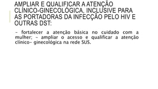 AMPLIAR E QUALIFICAR A ATENÇÃO
CLÍNICO-GINECOLÓGICA, INCLUSIVE PARA
AS PORTADORAS DA INFECÇÃO PELO HIV E
OUTRAS DST:
– fortalecer a atenção básica no cuidado com a
mulher; – ampliar o acesso e qualificar a atenção
clínico- ginecológica na rede SUS.
 