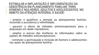 ESTIMULAR A IMPLANTAÇÃO E IMPLEMENTAÇÃO DA
ASSISTÊNCIA EM PLANEJAMENTO FAMILIAR, PARA
HOMENS E MULHERES, ADULTOS E ADOLESCENTES, NO
ÂMBITO DA ATENÇÃO INTEGRAL À SAÚDE:
– ampliar e qualificar a atenção ao planejamento familiar,
incluindo a assistência à infertilidade;
– garantir a oferta de métodos anticoncepcionais para a
população em idade reprodutiva;
– ampliar o acesso das mulheres às informações sobre as
opções de métodos anticoncepcionais;
– estimular a participação e inclusão de homens e adolescentes
nas ações de planejamento familiar.
 