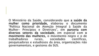 O Ministério da Saúde, considerando que a saúde da
mulher como prioridade, elaborou o documento
“Política Nacional de Atenção Integral à Saúde da
Mulher- Princípios e Diretrizes”, em parceria com
diversos setores da sociedade, em especial com o
movimento das mulheres, o movimento negro e o de
trabalhadoras rurais, sociedades científicas,
pesquisadoras e estudiosos da área, organizações não
governamentais, e gestores do SUS.
 