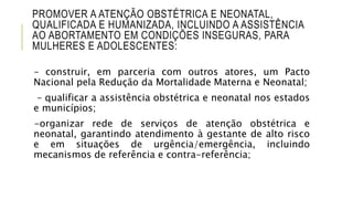 PROMOVER A ATENÇÃO OBSTÉTRICA E NEONATAL,
QUALIFICADA E HUMANIZADA, INCLUINDO A ASSISTÊNCIA
AO ABORTAMENTO EM CONDIÇÕES INSEGURAS, PARA
MULHERES E ADOLESCENTES:
– construir, em parceria com outros atores, um Pacto
Nacional pela Redução da Mortalidade Materna e Neonatal;
– qualificar a assistência obstétrica e neonatal nos estados
e municípios;
-organizar rede de serviços de atenção obstétrica e
neonatal, garantindo atendimento à gestante de alto risco
e em situações de urgência/emergência, incluindo
mecanismos de referência e contra-referência;
 