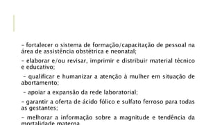 – fortalecer o sistema de formação/capacitação de pessoal na
área de assistência obstétrica e neonatal;
– elaborar e/ou revisar, imprimir e distribuir material técnico
e educativo;
– qualificar e humanizar a atenção à mulher em situação de
abortamento;
– apoiar a expansão da rede laboratorial;
– garantir a oferta de ácido fólico e sulfato ferroso para todas
as gestantes;
– melhorar a informação sobre a magnitude e tendência da
 