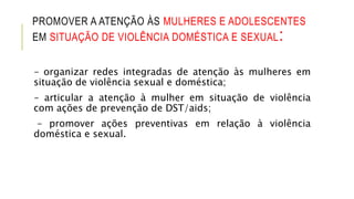 PROMOVER A ATENÇÃO ÀS MULHERES E ADOLESCENTES
EM SITUAÇÃO DE VIOLÊNCIA DOMÉSTICA E SEXUAL:
– organizar redes integradas de atenção às mulheres em
situação de violência sexual e doméstica;
– articular a atenção à mulher em situação de violência
com ações de prevenção de DST/aids;
– promover ações preventivas em relação à violência
doméstica e sexual.
 