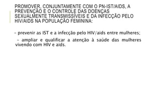 PROMOVER, CONJUNTAMENTE COM O PN-IST/AIDS, A
PREVENÇÃO E O CONTROLE DAS DOENÇAS
SEXUALMENTE TRANSMISSÍVEIS E DA INFECÇÃO PELO
HIV/AIDS NA POPULAÇÃO FEMININA:
– prevenir as IST e a infecção pelo HIV/aids entre mulheres;
– ampliar e qualificar a atenção à saúde das mulheres
vivendo com HIV e aids.
 