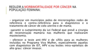 REDUZIR A MORBIMORTALIDADE POR CÂNCER NA
POPULAÇÃO FEMININA:
– organizar em municípios polos de microrregiões redes de
referência e contra-referência para o diagnóstico e o
tratamento de câncer de colo uterino e de mama;
-garantir o cumprimento da Lei Federal que prevê a cirurgia
de reconstrução mamária nas mulheres que realizaram
mastectomia;
– oferecer o teste anti-HIV e de sífilis para as mulheres
incluídas no Programa Viva Mulher, especialmente aquelas
com diagnóstico de IST, HPV e/ou lesões intra-epiteliais de
alto grau/ câncer invasor.
 