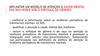 IMPLANTAR UM MODELO DE ATENÇÃO À SAÚDE MENTAL
DAS MULHERES SOB O ENFOQUE DE GÊNERO:
– melhorar a informação sobre as mulheres portadoras de
transtornos mentais no SUS;
– qualificar a atenção à saúde mental das mulheres;
– incluir o enfoque de gênero e de raça na atenção às
mulheres portadoras de transtornos mentais e promover a
integração com setores não-governamentais, fomentando
sua participação nas definições da política de atenção às
mulheres portadoras de transtornos mentais.
 