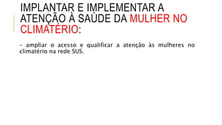 IMPLANTAR E IMPLEMENTAR A
ATENÇÃO À SAÚDE DA MULHER NO
CLIMATÉRIO:
– ampliar o acesso e qualificar a atenção às mulheres no
climatério na rede SUS.
 