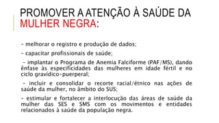 PROMOVER A ATENÇÃO À SAÚDE DA
MULHER NEGRA:
– melhorar o registro e produção de dados;
– capacitar profissionais de saúde;
– implantar o Programa de Anemia Falciforme (PAF/MS), dando
ênfase às especificidades das mulheres em idade fértil e no
ciclo gravídico-puerperal;
– incluir e consolidar o recorte racial/étnico nas ações de
saúde da mulher, no âmbito do SUS;
– estimular e fortalecer a interlocução das áreas de saúde da
mulher das SES e SMS com os movimentos e entidades
relacionados à saúde da população negra.
 