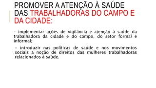 PROMOVER A ATENÇÃO À SAÚDE
DAS TRABALHADORAS DO CAMPO E
DA CIDADE:
– implementar ações de vigilância e atenção à saúde da
trabalhadora da cidade e do campo, do setor formal e
informal;
– introduzir nas políticas de saúde e nos movimentos
sociais a noção de direitos das mulheres trabalhadoras
relacionados à saúde.
 