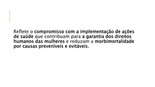 Reflete o compromisso com a implementação de ações
de saúde que contribuam para a garantia dos direitos
humanos das mulheres e reduzam a morbimortalidade
por causas preveníveis e evitáveis.
 