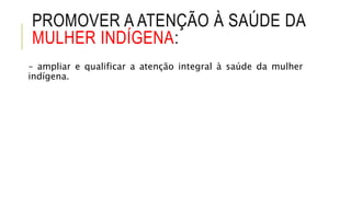 PROMOVER A ATENÇÃO À SAÚDE DA
MULHER INDÍGENA:
– ampliar e qualificar a atenção integral à saúde da mulher
indígena.
 