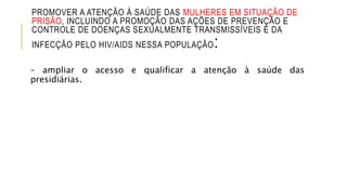 PROMOVER A ATENÇÃO À SAÚDE DAS MULHERES EM SITUAÇÃO DE
PRISÃO, INCLUINDO A PROMOÇÃO DAS AÇÕES DE PREVENÇÃO E
CONTROLE DE DOENÇAS SEXUALMENTE TRANSMISSÍVEIS E DA
INFECÇÃO PELO HIV/AIDS NESSA POPULAÇÃO:
– ampliar o acesso e qualificar a atenção à saúde das
presidiárias.
 