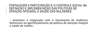 FORTALECER A PARTICIPAÇÃO E O CONTROLE SOCIAL NA
DEFINIÇÃO E IMPLEMENTAÇÃO DAS POLÍTICAS DE
ATENÇÃO INTEGRAL À SAÚDE DAS MULHERES:
– promover a integração com o movimento de mulheres
feministas no aperfeiçoamento da política de atenção integral
à saúde da mulher.
 