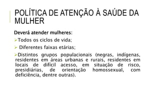 POLÍTICA DE ATENÇÃO À SAÚDE DA
MULHER
Deverá atender mulheres:
Todos os ciclos de vida;
 Diferentes faixas etárias;
Distintos grupos populacionais (negras, indígenas,
residentes em áreas urbanas e rurais, residentes em
locais de difícil acesso, em situação de risco,
presidiárias, de orientação homossexual, com
deficiência, dentre outras).
 