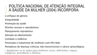POLÍTICA NACIONAL DE ATENÇÃO INTEGRAL
À SAÚDE DA MULHER (2004) INCORPORA:
o enfoque de gênero
Integralidade
Promoção da saúde
Direitos sexuais e reprodutivos
Planejamento reprodutivo
Atenção ao abortamento
Combate à violência
Prevenção e tratamento de mulheres com HIV/Aids
Portadoras de doenças crônicas não transmissíveis e câncer ginecológico.
 Ampliaram-se as ações para mulheres rurais, deficientes, negras,
indígenas, presidiárias e lésbicas.
 