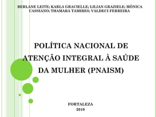 POLÍTICA NACIONAL DE ATENÇÃO INTEGRAL À SAÚDE DA MULHER (PNAISM) FORTALEZA 2010 BERLANE LEITE; KARLA GRACIELLE; LILIAN GRAZIELE; MÔNICA CASSIANO; THAMARA TAMIRES; VALDECI FERREIRA   