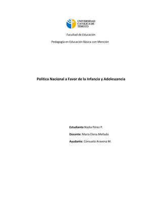 Facultad de Educación

         Pedagogía en Educación Básica con Mención




Política Nacional a Favor de la Infancia y Adolescencia




                     Estudiante:Nadia Pérez P.

                     Docente: María Elena Mellado

                     Ayudante: Consuelo Aravena M.
 