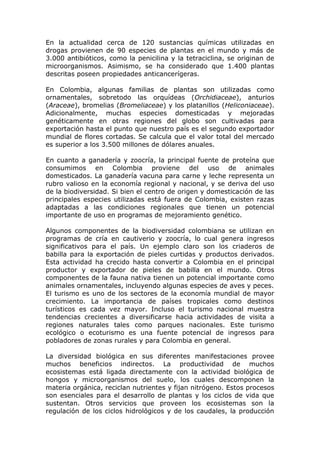 En la actualidad cerca de 120 sustancias químicas utilizadas en
drogas provienen de 90 especies de plantas en el mundo y más de
3.000 antibióticos, como la penicilina y la tetraciclina, se originan de
microorganismos. Asimismo, se ha considerado que 1.400 plantas
descritas poseen propiedades anticancerígeras.

En Colombia, algunas familias de plantas son utilizadas como
ornamentales, sobretodo las orquídeas (Orchidiaceae), anturios
(Araceae), bromelias (Bromeliaceae) y los platanillos (Heliconiaceae).
Adicionalmente, muchas especies domesticadas y mejoradas
genéticamente en otras regiones del globo son cultivadas para
exportación hasta el punto que nuestro país es el segundo exportador
mundial de flores cortadas. Se calcula que el valor total del mercado
es superior a los 3.500 millones de dólares anuales.

En cuanto a ganadería y zoocría, la principal fuente de proteína que
consumimos en Colombia proviene del uso de animales
domesticados. La ganadería vacuna para carne y leche representa un
rubro valioso en la economía regional y nacional, y se deriva del uso
de la biodiversidad. Si bien el centro de origen y domesticación de las
principales especies utilizadas está fuera de Colombia, existen razas
adaptadas a las condiciones regionales que tienen un potencial
importante de uso en programas de mejoramiento genético.

Algunos componentes de la biodiversidad colombiana se utilizan en
programas de cría en cautiverio y zoocría, lo cual genera ingresos
significativos para el país. Un ejemplo claro son los criaderos de
babilla para la exportación de pieles curtidas y productos derivados.
Esta actividad ha crecido hasta convertir a Colombia en el principal
productor y exportador de pieles de babilla en el mundo. Otros
componentes de la fauna nativa tienen un potencial importante como
animales ornamentales, incluyendo algunas especies de aves y peces.
El turismo es uno de los sectores de la economía mundial de mayor
crecimiento. La importancia de países tropicales como destinos
turísticos es cada vez mayor. Incluso el turismo nacional muestra
tendencias crecientes a diversificarse hacia actividades de visita a
regiones naturales tales como parques nacionales. Este turismo
ecológico o ecoturismo es una fuente potencial de ingresos para
pobladores de zonas rurales y para Colombia en general.

La diversidad biológica en sus diferentes manifestaciones provee
muchos beneficios indirectos. La productividad de muchos
ecosistemas está ligada directamente con la actividad biológica de
hongos y microorganismos del suelo, los cuales descomponen la
materia orgánica, reciclan nutrientes y fijan nitrógeno. Estos procesos
son esenciales para el desarrollo de plantas y los ciclos de vida que
sustentan. Otros servicios que proveen los ecosistemas son la
regulación de los ciclos hidrológicos y de los caudales, la producción
 