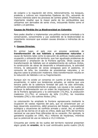 de oxígeno y la regulación del clima. Adicionalmente, los bosques,
praderas y cultivos son importantes fijadores de CO2, actuando de
manera indirecta sobre los procesos de cambio global. Finalmente, es
importante resaltar que la mayor parte de los combustibles que
utilizamos son derivados de seres vivos, incluyendo fósiles como el
carbón y el petróleo.

Causas de Pérdida De La Biodiversidad en Colombia.

Para poder diseñar e implementar una política nacional orientada a la
conservación, conocimiento y uso sostenible de la biodiversidad es
importante reconocer que existen causas directas e indirectas de su
pérdida.

1. Causas Directas.

En primer lugar, el país vive un proceso acelerado de
transformación de sus hábitats y ecosistemas naturales a
causa de factores tales como la ejecución de políticas inadecuadas de
ocupación y utilización del territorio, que han agudizado problemas de
colonización y ampliación de la frontera agrícola. Otras causas de
transformación de hábitats son el establecimiento de cultivos ilícitos,
la construcción de obras de desarrollo e infraestructura, la actividad
minera, la adecuación de zonas cenagosas para el pastoreo, el
consumo de leña, los incendios de ecosistemas naturales, y en
algunos casos la producción maderera. Esta transformación resulta en
la reducción de hábitats o en su fragmentación.

Aunque aún no existe un consenso en cuanto al área deforestada
anualmente, ni sobre sus tendencias actuales, se estima que una
tercera parte de la cobertura forestal del país ha sido eliminada,
modificando considerablemente el paisaje. Las causas a las cuales se
atribuye la deforestación son en orden de importancia: la expansión
de la frontera agropecuaria y la colonización (73,3%), la producción
maderera (11,7%), el consumo de leña (11,0%), los incendios
forestales (2%) y los cultivos ilícitos (2%).

La colonización ha ampliado la frontera agropecuaria mediante la
ocupación de vastas regiones del país, que se caracterizan por un
bajo desarrollo económico, débil presencia del Estado, vulnerabilidad
ecológica y situaciones de conflicto armado y social. Así, el conflicto
de uso de las tierras en el país es crítico, dado que 45% del territorio
nacional se usa para fines diferentes de su vocación. Por ejemplo, la
ganadería ocupaba en 1993, 40,1 millones de hectáreas, mientras
que su potencial de uso se reducía a 15,3 millones. 2

Cincuenta por ciento de los suelos del territorio nacional presentan
algún grado de erosión, de la cual veinticuatro punto cuatro (24,4)
 