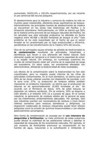 aumentado, 54222,4% y 192,5% respectivamente, por ser reciente
el uso comercial del recurso pesquero.

El abastecimiento para la industria y comercio de madera ha sido en
muchos casos insostenible, afectando áreas significativas de bosque.
Adicionalmente, las principales fuentes de abastecimiento de madera
se encuentran en las zonas más biodiversas del Pacífico y la
Amazonía colombiana. Particularmente, en 1994 se estimó que 50%
de la materia prima proviene de los bosques naturales del Pacífico. Se
ha calculado que esta actividad productiva ha afectado en forma
negativa entre 40.000 y 68.000 hectáreas de bosque al año. 6 Este
problema se ha visto exacerbado por el hecho de que el sector
forestal se ha caracterizado por su baja productividad y eficiencia,
perdiéndose en las transformación de la madera 42% del recurso.

Otra de las principales causas directas de pérdida de biodiversidad es
la contaminación resultante de actividades industriales y
domésticas que llevan a una alteración del medio natural. Esta
alteración puede ser temporal si el medio tiene la capacidad de volver
a su estado natural. Sin embargo, en numerosas ocasiones los
niveles de contaminación están por encima de la capacidad de carga
del ecosistema. En estos casos, los ecosistemas afectados van
deteriorándose, afectando la biodiversidad de estas localidades.

Los efectos de la contaminación sobre la biodiversidad no han sido
cuantificados, pero su impacto puede inferirse de las cifras de
actividades contaminantes. En el nivel doméstico, se estima que sólo
65% de las zonas urbanas cuentan con disposición de excretas, y en
la zona rural, 27%. La producción de residuos sólidos también
representa un problema importante: se estima que la producción de
basuras es de aproximadamente 15,903 toneladas al día.7 De
acuerdo con el Ministerio de Salud, 32% de estas basuras se
depositan en rellenos sanitarios, 3% se entierra, 50% se dispone a
cielo abierto y el restante 15% va a cuerpos de agua. En el campo
industrial, la generación de residuos sólidos por lo general no pasa
por los tratamientos ambientalmente adecuados. Por ejemplo, sólo
seis industrias cuentan con incineradores de residuos y cinco tienen
rellenos sanitarios para residuos domésticos y peligrosos. La
disposición inadecuada de residuos industriales puede tener efectos
peligrosos como la emisión de químicos bioacumulables y con efectos
potencialmente cancerígenos.

Otra forma de contaminación es causada por el uso intensivo de
plaguicidas y fertilizantes. La mala utilización de estas sustancias
puede afectar la viabilidad de las poblaciones nativas y debilitar la
capacidad de respuesta de los ecosistemas naturales. Por ejemplo, el
uso excesivo de fertilizantes promueve su incorporación en las
fuentes de agua, induciendo a la eutroficación e inhibiendo el
 