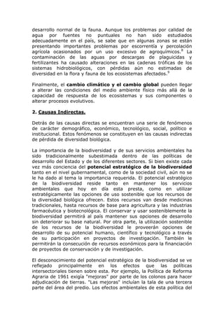desarrollo normal de la fauna. Aunque los problemas por calidad de
agua por fuentes no puntuales no han sido estudiados
adecuadamente en el país, se sabe que en algunas zonas se están
presentando importantes problemas por escorrentía y percolación
agrícola ocasionados por un uso excesivo de agroquímicos.8 La
contaminación de las aguas por descargas de plaguicidas y
fertilizantes ha causado alteraciones en las cadenas tróficas de los
sistemas hidrobiológicos, con pérdidas aún no estimadas de
diversidad en la flora y fauna de los ecosistemas afectados.9

Finalmente, el cambio climático y el cambio global pueden llegar
a alterar las condiciones del medio ambiente físico más allá de la
capacidad de respuesta de los ecosistemas y sus componentes o
alterar procesos evolutivos.

2. Causas Indirectas.

Detrás de las causas directas se encuentran una serie de fenómenos
de carácter demográfico, económico, tecnológico, social, político e
institucional. Estos fenómenos se constituyen en las causas indirectas
de pérdida de diversidad biológica.

La importancia de la biodiversidad y de sus servicios ambientales ha
sido tradicionalmente subestimada dentro de las políticas de
desarrollo del Estado y de los diferentes sectores. Si bien existe cada
vez más conciencia del potencial estratégico de la biodiversidad
tanto en el nivel gubernamental, como de la sociedad civil, aún no se
le ha dado al tema la importancia requerida. El potencial estratégico
de la biodiversidad reside tanto en mantener los servicios
ambientales que hoy en día esta presta, como en utilizar
estratégicamente las opciones de uso sostenible que los recursos de
la diversidad biológica ofrecen. Estos recursos van desde medicinas
tradicionales, hasta recursos de base para agricultura y las industrias
farmacéutica y biotecnológica. El conservar y usar sosteniblemente la
biodiversidad permitirá al país mantener sus opciones de desarrollo
sin deteriorar su base natural. Por otra parte, la utilización sostenible
de los recursos de la biodiversidad le proveerán opciones de
desarrollo de su potencial humano, científico y tecnológico a través
de su participación en proyectos de investigación. También le
permitirán la consecución de recursos económicos para la financiación
de proyectos de conservación y de investigación.

El desconocimiento del potencial estratégico de la biodiversidad se ve
reflejado principalmente en los efectos que las políticas
intersectoriales tienen sobre esta. Por ejemplo, la Política de Reforma
Agraria de 1961 exigía "mejoras" por parte de los colonos para hacer
adjudicación de tierras. "Las mejoras" incluían la tala de una tercera
parte del área del predio. Los efectos ambientales de esta política del
 