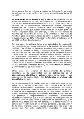 sector agrario fueron nefastos y motivaron deforestación en áreas
estratégicas de conservación. Esta política se modificó con la ley 30
de 1988.

La estructura de la tenencia de la tierra, en particular en las
zonas más biodiversas del país, no ha permitido una apropiación local
que permita el desarrollo en concordancia con la conservación de los
recursos de la biodiversidad. Actualmente existen numerosas
alternativas de titulación colectiva para comunidades negras,
indígenas y locales que pueden constituirse en las bases para una
mayor apropiación local. Sin embargo, la falta de una política de
reforma agraria efectiva ha llevado a la utilización de las reservas
forestales para cubrir las demanda de tierra, lo cual ha resultado en
la sustracción de un 20% de las reservas forestales creadas por ley 2
de 1959 con fines de colonización.10

Por otra parte, los cultivos ilícitos y las actividades de erradicación
han contribuido en forma sustancial a la pérdida de diversidad
biológica. Esta pérdida de diversidad se origina indirectamente por los
patrones de consumo de drogas por parte de los países desarrollados.
Las regiones que han sido más afectadas por la presencia de estos
cultivos coinciden con ecosistemas de alta vulnerabilidad, tales como
los ecosistemas amazónicos y andinos. Se ha estimado que el
establecimiento de una hectárea de coca conlleva la destrucción de
dos hectáreas de bosque; y la siembra de una hectárea de amapola,
la tala de dos y media hectáreas, existiendo para el año de 1994,
39.800 hectáreas sembradas de coca, 20.200 hectáreas en amapola,
y 5,000 hectáreas de marihuana.11

Otras causas que originan el desconocimiento del potencial
estratégico de la biodiversidad son las deficiencias en el
conocimiento científico y aplicado sobre conservación y uso
sostenible de la biodiversidad, y las deficiencias en el desarrollo
tecnológico del país.

La caracterización de la biodiversidad se originó hace cerca de dos
siglos con el trabajo de Alexander von Humboldt y la Expedición
Botánica del Nuevo Reino de Granada. Esta tradición ha continuado y
se refleja en las colecciones de las principales universidades del país.
A pesar de estos importantes esfuerzos, el conocimiento científico de
nuestra diversidad biológica sigue siendo deficiente a causa del reto
que presenta la megabiodiversidad colombiana. Evaluaciones
recientes han concluido que la mayor cantidad de investigación se ha
realizado sobre la composición y estructura de comunidades, y en
cambio muy pocos estudios han contribuido al conocimiento de la
composición y estructura en los niveles genéticos y de población.12
De la misma manera, existen algunos grupos como las aves y las
plantas que han sido ampliamente estudiados y otros que
 