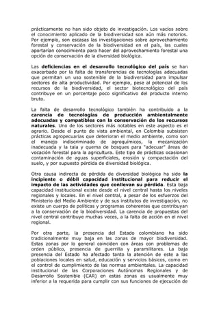 prácticamente no han sido objeto de investigación. Los vacíos sobre
el conocimiento aplicado de la biodiversidad son aún más notorios.
Por ejemplo, son escasas las investigaciones sobre aprovechamiento
forestal y conservación de la biodiversidad en el país, las cuales
aportarían conocimiento para hacer del aprovechamiento forestal una
opción de conservación de la diversidad biológica.

Las deficiencias en el desarrollo tecnológico del país se han
exacerbado por la falta de transferencias de tecnologías adecuadas
que permitan un uso sostenible de la biodiversidad para impulsar
sectores de alta productividad. Por ejemplo, pese al potencial de los
recursos de la biodiversidad, el sector biotecnológico del país
contribuye en un porcentaje poco significativo del producto interno
bruto.

La falta de desarrollo tecnológico también ha contribuido a la
carencia de tecnologías de producción ambientalmente
adecuadas y compatibles con la conservación de los recursos
naturales. Uno de los sectores más notables en este aspecto es el
agrario. Desde el punto de vista ambiental, en Colombia subsisten
prácticas agropecuarias que deterioran el medio ambiente, como son
el manejo indiscriminado de agroquímicos, la mecanización
inadecuada y la tala y quema de bosques para "adecuar" áreas de
vocación forestal para la agricultura. Este tipo de prácticas ocasionan
contaminación de aguas superficiales, erosión y compactación del
suelo, y por supuesto pérdida de diversidad biológica.

Otra causa indirecta de pérdida de diversidad biológica ha sido la
incipiente o débil capacidad institucional para reducir el
impacto de las actividades que conllevan su pérdida. Esta baja
capacidad institucional existe desde el nivel central hasta los niveles
regionales y locales. En el nivel central, a pesar de los esfuerzos del
Ministerio del Medio Ambiente y de sus institutos de investigación, no
existe un cuerpo de políticas y programas coherentes que contribuyan
a la conservación de la biodiversidad. La carencia de propuestas del
nivel central contribuye muchas veces, a la falta de acción en el nivel
regional.

Por otra parte, la presencia del Estado colombiano ha sido
tradicionalmente muy baja en las zonas de mayor biodiversidad.
Estas zonas por lo general coinciden con áreas con problemas de
orden público, presencia de guerrilla y paramilitares. La baja
presencia del Estado ha afectado tanto la atención de este a las
poblaciones locales en salud, educación y servicios básicos, como en
el control de cumplimiento de las normas ambientales. La capacidad
institucional de las Corporaciones Autónomas Regionales y de
Desarrollo Sostenible (CAR) en estas zonas es usualmente muy
inferior a la requerida para cumplir con sus funciones de ejecución de
 
