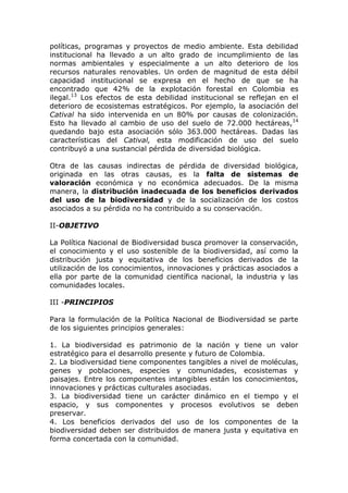 políticas, programas y proyectos de medio ambiente. Esta debilidad
institucional ha llevado a un alto grado de incumplimiento de las
normas ambientales y especialmente a un alto deterioro de los
recursos naturales renovables. Un orden de magnitud de esta débil
capacidad institucional se expresa en el hecho de que se ha
encontrado que 42% de la explotación forestal en Colombia es
ilegal.13 Los efectos de esta debilidad institucional se reflejan en el
deterioro de ecosistemas estratégicos. Por ejemplo, la asociación del
Catival ha sido intervenida en un 80% por causas de colonización.
Esto ha llevado al cambio de uso del suelo de 72.000 hectáreas,14
quedando bajo esta asociación sólo 363.000 hectáreas. Dadas las
características del Catival, esta modificación de uso del suelo
contribuyó a una sustancial pérdida de diversidad biológica.

Otra de las causas indirectas de pérdida de diversidad biológica,
originada en las otras causas, es la falta de sistemas de
valoración económica y no económica adecuados. De la misma
manera, la distribución inadecuada de los beneficios derivados
del uso de la biodiversidad y de la socialización de los costos
asociados a su pérdida no ha contribuido a su conservación.

II-OBJETIVO

La Política Nacional de Biodiversidad busca promover la conservación,
el conocimiento y el uso sostenible de la biodiversidad, así como la
distribución justa y equitativa de los beneficios derivados de la
utilización de los conocimientos, innovaciones y prácticas asociados a
ella por parte de la comunidad científica nacional, la industria y las
comunidades locales.

III -PRINCIPIOS

Para la formulación de la Política Nacional de Biodiversidad se parte
de los siguientes principios generales:

1. La biodiversidad es patrimonio de la nación y tiene un valor
estratégico para el desarrollo presente y futuro de Colombia.
2. La biodiversidad tiene componentes tangibles a nivel de moléculas,
genes y poblaciones, especies y comunidades, ecosistemas y
paisajes. Entre los componentes intangibles están los conocimientos,
innovaciones y prácticas culturales asociadas.
3. La biodiversidad tiene un carácter dinámico en el tiempo y el
espacio, y sus componentes y procesos evolutivos se deben
preservar.
4. Los beneficios derivados del uso de los componentes de la
biodiversidad deben ser distribuidos de manera justa y equitativa en
forma concertada con la comunidad.
 