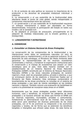 5. En el contexto de esta política se reconoce la importancia de la
protección a los derechos de propiedad intelectual individual y
colectiva.
6. La conservación y el uso sostenible de la biodiversidad debe
abordarse desde el punto de vista global, siendo indispensable el
compromiso internacional entre las naciones.
7. La conservación y el uso sostenible de la biodiversidad requieren
un enfoque intersectorial y deben ser abordados en forma
descentralizada, incluyendo la participación del Estado en todos sus
niveles y de la sociedad civil.
8. Se adoptará el principio de precaución, principalmente en la
adopción de medidas relacionadas con la erosión genética y la
bioseguridad.

IV- LINEAMIENTOS Y ESTRATEGIAS

A. CONSERVAR

1. Consolidar un Sistema Nacional de Áreas Protegidas

La conservación de los componentes de la biodiversidad y las
interacciones entre éstos en condiciones naturales (in situ) es
prioritario para su mantenimiento y el de su potencial evolutivo. En el
desarrollo de esta estrategia, el Ministerio del Medio Ambiente debe
garantizar la representatividad de los diversos ecosistemas
continentales y marinos, y fortalecer la organización institucional para
la conservación y el manejo de ecosistemas que poseen un valor
estratégico para el país. Esto debe hacerse realidad con el
establecimiento de un Sistema Nacional de Áreas Naturales
Protegidas (SINAP) constituido por el Sistema de Parques Nacionales
Naturales (SPNN) y las áreas naturales protegidas de carácter
regional y local, sean de propiedad pública, privada o colectiva, y que
se enmarquen dentro de los objetivos y directrices fijados por el
Ministerio del Medio Ambiente. Esta estrategia comprenderá el
levantamiento de las áreas prioritarias no incluidas en el sistema de
áreas protegidas y que sean de interés estratégico en los ámbitos
nacional y regional. También incluirá una evaluación de factibilidad en
cuanto a la posibilidad de incorporar estas áreas en el SINAP.

Reconociendo que las áreas protegidas pueden tener diferentes
funciones, usos y beneficios, se revisarán las categorías de áreas
protegidas y se buscará articular las áreas que forman el SPNN con
las reservas regionales, municipales, privadas y comunitarias,
fortaleciendo la administración local de las mismas. Esta revisión
debe servir para identificar los diversos potenciales de las áreas
protegidas, con el fin de promover su integración a las economías
regionales y locales, de tal forma que se potencien los beneficios
tangibles e intangibles que ofrecen estas áreas. De esta forma se
 