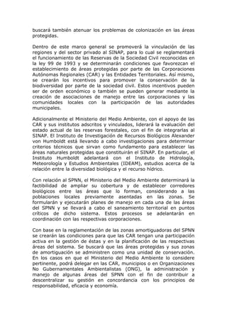 buscará también atenuar los problemas de colonización en las áreas
protegidas.

Dentro de este marco general se promoverá la vinculación de las
regiones y del sector privado al SINAP, para lo cual se reglamentará
el funcionamiento de las Reservas de la Sociedad Civil reconocidas en
la ley 99 de 1993 y se determinarán condiciones que favorezcan el
establecimiento de áreas protegidas por parte de las Corporaciones
Autónomas Regionales (CAR) y las Entidades Territoriales. Así mismo,
se crearán los incentivos para promover la conservación de la
biodiversidad por parte de la sociedad civil. Estos incentivos pueden
ser de orden económico o también se pueden generar mediante la
creación de asociaciones de manejo entre las corporaciones y las
comunidades locales con la participación de las autoridades
municipales.

Adicionalmente el Ministerio del Medio Ambiente, con el apoyo de las
CAR y sus institutos adscritos y vinculados, liderará la evaluación del
estado actual de las reservas forestales, con el fin de integrarlas al
SINAP. El Instituto de Investigación de Recursos Biológicos Alexander
von Humboldt está llevando a cabo investigaciones para determinar
criterios técnicos que sirvan como fundamento para establecer las
áreas naturales protegidas que constituirán el SINAP. En particular, el
Instituto Humboldt adelantará con el Instituto de Hidrología,
Meteorología y Estudios Ambientales (IDEAM), estudios acerca de la
relación entre la diversidad biológica y el recurso hídrico.

Con relación al SPNN, el Ministerio del Medio Ambiente determinará la
factibilidad de ampliar su cobertura y de establecer corredores
biológicos entre las áreas que lo forman, considerando a las
poblaciones locales previamente asentadas en las zonas. Se
formularán y ejecutarán planes de manejo en cada una de las áreas
del SPNN y se llevará a cabo el saneamiento territorial en puntos
críticos de dicho sistema. Estos procesos se adelantarán en
coordinación con las respectivas corporaciones.

Con base en la reglamentación de las zonas amortiguadoras del SPNN
se crearán las condiciones para que las CAR tengan una participación
activa en la gestión de éstas y en la planificación de las respectivas
áreas del sistema. Se buscará que las áreas protegidas y sus zonas
de amortiguación se administren como una unidad de conservación.
En los casos en que el Ministerio del Medio Ambiente lo considere
pertinente, podrá delegar en las CAR, municipios o en Organizaciones
No Gubernamentales Ambientalistas (ONG), la administración y
manejo de algunas áreas del SPNN con el fin de contribuir a
descentralizar su gestión en concordancia con los principios de
responsabilidad, eficacia y economía.
 