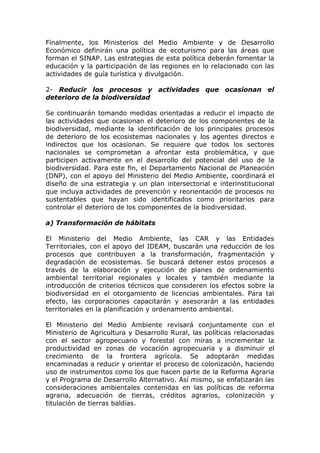 Finalmente, los Ministerios del Medio Ambiente y de Desarrollo
Económico definirán una política de ecoturismo para las áreas que
forman el SINAP. Las estrategias de esta política deberán fomentar la
educación y la participación de las regiones en lo relacionado con las
actividades de guía turística y divulgación.

2- Reducir los procesos y actividades que ocasionan el
deterioro de la biodiversidad

Se continuarán tomando medidas orientadas a reducir el impacto de
las actividades que ocasionan el deterioro de los componentes de la
biodiversidad, mediante la identificación de los principales procesos
de deterioro de los ecosistemas nacionales y los agentes directos e
indirectos que los ocasionan. Se requiere que todos los sectores
nacionales se comprometan a afrontar esta problemática, y que
participen activamente en el desarrollo del potencial del uso de la
biodiversidad. Para este fin, el Departamento Nacional de Planeación
(DNP), con el apoyo del Ministerio del Medio Ambiente, coordinará el
diseño de una estrategia y un plan intersectorial e interinstitucional
que incluya actividades de prevención y reorientación de procesos no
sustentables que hayan sido identificados como prioritarios para
controlar el deterioro de los componentes de la biodiversidad.

a) Transformación de hábitats

El Ministerio del Medio Ambiente, las CAR y las Entidades
Territoriales, con el apoyo del IDEAM, buscarán una reducción de los
procesos que contribuyen a la transformación, fragmentación y
degradación de ecosistemas. Se buscará detener estos procesos a
través de la elaboración y ejecución de planes de ordenamiento
ambiental territorial regionales y locales y también mediante la
introducción de criterios técnicos que consideren los efectos sobre la
biodiversidad en el otorgamiento de licencias ambientales. Para tal
efecto, las corporaciones capacitarán y asesorarán a las entidades
territoriales en la planificación y ordenamiento ambiental.

El Ministerio del Medio Ambiente revisará conjuntamente con el
Ministerio de Agricultura y Desarrollo Rural, las políticas relacionadas
con el sector agropecuario y forestal con miras a incrementar la
productividad en zonas de vocación agropecuaria y a disminuir el
crecimiento de la frontera agrícola. Se adoptarán medidas
encaminadas a reducir y orientar el proceso de colonización, haciendo
uso de instrumentos como los que hacen parte de la Reforma Agraria
y el Programa de Desarrollo Alternativo. Así mismo, se enfatizarán las
consideraciones ambientales contenidas en las políticas de reforma
agraria, adecuación de tierras, créditos agrarios, colonización y
titulación de tierras baldías.
 