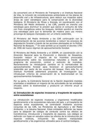 Se concertará con el Ministerio de Transporte y el Instituto Nacional
de Vías, la inclusión de consideraciones ambientales en los planes de
desarrollo vial y de infraestructura, para reducir sus impactos sobre
áreas de valor estratégico para la conservación de la diversidad
biológica. El Ministerio de Minas y Energía, en coordinación con el
Ministerio del Medio Ambiente y las CAR, pondrá en marcha una
estrategia para disminuir la presión que ejerce el consumo de leña
con fines energéticos sobre los bosques, también pondrá en marcha
una estrategia para que la demanda de madera para uso minero
provenga de bosques manejados con un criterio sostenible.

El Ministerio del Medio Ambiente y las CAR continuarán con la
implementación de las acciones tendientes a reducir los procesos de
degradación forestal a través de las acciones planteadas en la Política
Nacional de Bosques .15 En este sentido ya se expidió el decreto 1791
de 1996 del nuevo régimen de aprovechamiento forestal.

El Ministerio del Medio Ambiente y el IDEAM, en coordinación con la
Dirección Nacional para la Prevención y Atención de Desastres,
buscarán reducir el impacto de los incendios provocados
antrópicamente sobre los ecosistemas naturales a través del
programa de prevención, control y extinción de incendios.
Recientemente se introdujeron cambios en la normatividad de
aprovechamiento forestal para favorecer el aprovechamiento
sostenible por parte de los usuarios del bosque. Para este fin, el
Instituto Humboldt adelantará proyectos de investigación que
introduzcan criterios de conservación de la biodiversidad en los
aprovechamientos forestales.

Por su parte, la Contraloría General de la Nación dispondrá medidas
orientadas a establecer el impacto de las actividades de las entidades
oficiales sobre la biodiversidad y producirá un informe anual al
respecto.

b) Introducción de especies invasoras y trasplante de especies
entre ecosistemas

La introducción de especies invasoras y organismos modificados
genéticamente a los ecosistemas naturales del país, y el trasplante de
especies entre ecosistemas, se controlarán mediante acciones
conjuntas de las CAR, los Ministerios de Agricultura y del Medio
Ambiente, y la Aduana Nacional. Estas entidades definirán las bases
para la adopción de códigos de conducta contra los efectos de
transferencia, introducción y trasplante de especies. Los códigos se
definirán con base en estudios sobre los efectos de la introducción de
especies    exóticas,    incluyendo    las   especies     manipuladas
genéticamente y los organismos utilizados para el control biológico.
 