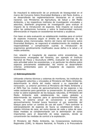 Se impulsará la elaboración de un protocolo de bioseguridad en el
marco del Convenio Sobre Diversidad Biológica y del Pacto Andino, y
se desarrollarán las reglamentaciones necesarias en el campo
nacional. Los Ministerios de Agricultura, de Salud y del Medio
Ambiente, y los respectivos institutos de investigación vinculados y
adscritos, diseñarán programas de investigación para evaluar el
impacto de la introducción de especies. Este impacto se evaluará
sobre las poblaciones humanas y sobre la biodiversidad nacional,
diferenciando el impacto en ecosistemas terrestres y acuáticos.

Con base en esta evaluación se establecerán medidas para el control
de especies invasoras según el ámbito de competencias de las
entidades antes mencionadas. Dentro del marco del Convenio sobre
Diversidad Biológica, se negociará el establecimiento de medidas de
responsabilidad y compensación cuando la introducción de
organismos genéticamente modificados cause daños a la salud y al
medio ambiente.

Con relación al trasplante de especies entre ecosistemas, las
instituciones encargadas del fomento, por ejemplo el Instituto
Nacional de Pesca y Acuicultura (INPA), evaluarán los impactos de
esta actividad sobre los ecosistemas, y en particular los efectos sobre
especies previamente establecidas. Así mismo se desarrollarán
criterios ambientales para el trasplante de especies entre
ecosistemas.

c) Sobreexplotación

Utilizando criterios técnicos y sistemas de monitoreo, los institutos de
investigación adscritos y vinculados al Ministerio del Medio Ambiente,
determinarán la oferta del medio natural y su capacidad de
renovación. Lo anterior permitirá al Ministerio del Medio Ambiente y
al INPA fijar los niveles de aprovechamiento de las especies o las
vedas necesarias para garantizar su preservación. En particular, para
evitar la sobre-explotación de los bosques naturales, el Ministerio del
Medio Ambiente está estableciendo los cupos globales y
determinando las especies para el aprovechamiento forestal. Así
mismo, el sistema actual de concesiones y permisos de
aprovechamiento forestal busca favorecer el uso sostenible del
bosque para evitar un cambio de uso del suelo.16 Para controlar la
sobreexplotación de especies de fauna se establecerán tallas y
edades mínimas de caza, así como épocas de veda y cotos de caza.
Estas medidas se complementarán con la delimitación de zonas
importantes para el desarrollo de estas especies, donde se
concentrarán las medidas de control a la explotación.

El Ministerio del Medio Ambiente, las Corporaciones Autónomas
Regionales (CAR), la Aduana Nacional, la Fiscalía y la Procuraduría
 