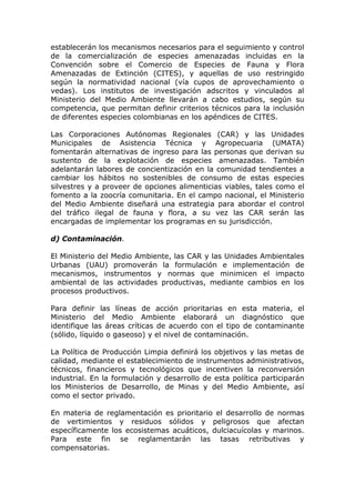 establecerán los mecanismos necesarios para el seguimiento y control
de la comercialización de especies amenazadas incluidas en la
Convención sobre el Comercio de Especies de Fauna y Flora
Amenazadas de Extinción (CITES), y aquellas de uso restringido
según la normatividad nacional (vía cupos de aprovechamiento o
vedas). Los institutos de investigación adscritos y vinculados al
Ministerio del Medio Ambiente llevarán a cabo estudios, según su
competencia, que permitan definir criterios técnicos para la inclusión
de diferentes especies colombianas en los apéndices de CITES.

Las Corporaciones Autónomas Regionales (CAR) y las Unidades
Municipales de Asistencia Técnica y Agropecuaria (UMATA)
fomentarán alternativas de ingreso para las personas que derivan su
sustento de la explotación de especies amenazadas. También
adelantarán labores de concientización en la comunidad tendientes a
cambiar los hábitos no sostenibles de consumo de estas especies
silvestres y a proveer de opciones alimenticias viables, tales como el
fomento a la zoocría comunitaria. En el campo nacional, el Ministerio
del Medio Ambiente diseñará una estrategia para abordar el control
del tráfico ilegal de fauna y flora, a su vez las CAR serán las
encargadas de implementar los programas en su jurisdicción.

d) Contaminación.

El Ministerio del Medio Ambiente, las CAR y las Unidades Ambientales
Urbanas (UAU) promoverán la formulación e implementación de
mecanismos, instrumentos y normas que minimicen el impacto
ambiental de las actividades productivas, mediante cambios en los
procesos productivos.

Para definir las líneas de acción prioritarias en esta materia, el
Ministerio del Medio Ambiente elaborará un diagnóstico que
identifique las áreas críticas de acuerdo con el tipo de contaminante
(sólido, líquido o gaseoso) y el nivel de contaminación.

La Política de Producción Limpia definirá los objetivos y las metas de
calidad, mediante el establecimiento de instrumentos administrativos,
técnicos, financieros y tecnológicos que incentiven la reconversión
industrial. En la formulación y desarrollo de esta política participarán
los Ministerios de Desarrollo, de Minas y del Medio Ambiente, así
como el sector privado.

En materia de reglamentación es prioritario el desarrollo de normas
de vertimientos y residuos sólidos y peligrosos que afectan
específicamente los ecosistemas acuáticos, dulciacuícolas y marinos.
Para este fin se reglamentarán las tasas retributivas y
compensatorias.
 