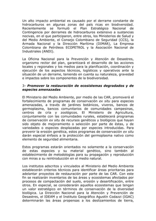 Un alto impacto ambiental es causado por el derrame constante de
hidrocarburos en algunas zonas del país ricas en biodiversidad.
Recientemente se formuló el Plan Estratégico Nacional de
Contingencia por derrames de hidrocarburos extensivo a sustancias
nocivas, en el que participaron, entre otros, los Ministerios de Salud y
del Medio Ambiente, el Consejo Colombiano de Seguridad (CCS), la
Armada Nacional y la Dirección Marítima (DIMAR), La Empresa
Colombiana de Petróleos ECOPETROL y la Asociación Nacional de
Industriales (ANDI).

La Oficina Nacional para la Prevención y Atención de Desastres,
organismo rector del plan, garantizará el desarrollo de las acciones
locales y regionales y los medios para la planificación, coordinación y
ejecución de los aspectos técnicos, logísticos y operativos ante la
situación de un derrame, teniendo en cuenta su naturaleza, gravedad
e impactos sobre los componentes de la biodiversidad.

3- Promover la restauración de ecosistemas degradados y de
especies amenazadas

El Ministerio del Medio Ambiente, por medio de las CAR, promoverá el
fortalecimiento de programas de conservación ex situ para especies
amenazadas, a través de jardines botánicos, viveros, bancos de
germoplasma, bancos comunitarios de comunidades campesinas,
centros de cría y zoológicos. El Ministerio de Agricultura,
conjuntamente con las comunidades rurales, establecerá programas
de conservación ex situ de recursos genéticos y biológicos que hayan
sido objeto de mejoramiento o selección por parte de éstas, y de
variedades o especies desplazadas por especies introducidas. Para
prevenir la erosión genética, estos programas de conservación ex situ
darán especial énfasis a la protección del germoplasma nativo como
elemento de seguridad alimentaria.

Estos programas estarán orientados no solamente a la conservación
de estas especies y su material genético, sino también al
establecimiento de metodologías para su propagación y reproducción
con miras a su reintroducción en el medio natural.

Los institutos adscritos y vinculados al Ministerio del Medio Ambiente
establecerán criterios técnicos para identificar áreas prioritarias para
adelantar proyectos de restauración por parte de las CAR. Con este
fin se realizarán inventarios de las áreas y ecosistemas afectados por
procesos de compactación del suelo, erosión y desertificación, entre
otros. En especial, se considerarán aquellos ecosistemas que tengan
un valor estratégico en términos de conservación de la diversidad
biológica. La Dirección Nacional para la Atención y Prevención de
Desastres, el IDEAM y el Instituto Geográfico Agustín Codazzi (IGAC)
determinarán las áreas propensas a los deslizamientos de tierra,
 