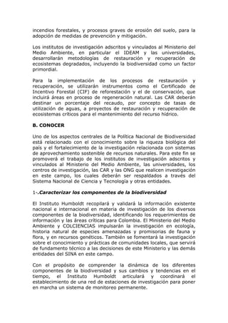 incendios forestales, y procesos graves de erosión del suelo, para la
adopción de medidas de prevención y mitigación.

Los institutos de investigación adscritos y vinculados al Ministerio del
Medio Ambiente, en particular el IDEAM y las universidades,
desarrollarán metodologías de restauración y recuperación de
ecosistemas degradados, incluyendo la biodiversidad como un factor
primordial.

Para la implementación de los procesos de restauración y
recuperación, se utilizarán instrumentos como el Certificado de
Incentivo Forestal (CIF) de reforestación y el de conservación, que
incluirá áreas en proceso de regeneración natural. Las CAR deberán
destinar un porcentaje del recaudo, por concepto de tasas de
utilización de aguas, a proyectos de restauración y recuperación de
ecosistemas críticos para el mantenimiento del recurso hídrico.

B. CONOCER

Uno de los aspectos centrales de la Política Nacional de Biodiversidad
está relacionado con el conocimiento sobre la riqueza biológica del
país y el fortalecimiento de la investigación relacionada con sistemas
de aprovechamiento sostenible de recursos naturales. Para este fin se
promoverá el trabajo de los institutos de investigación adscritos y
vinculados al Ministerio del Medio Ambiente, las universidades, los
centros de investigación, las CAR y las ONG que realicen investigación
en este campo, los cuales deberán ser respaldados a través del
Sistema Nacional de Ciencia y Tecnología y otras entidades.

1-.Caracterizar los componentes de la biodiversidad

El Instituto Humboldt recopilará y validará la información existente
nacional e internacional en materia de investigación de los diversos
componentes de la biodiversidad, identificando los requerimientos de
información y las áreas críticas para Colombia. El Ministerio del Medio
Ambiente y COLCIENCIAS impulsarán la investigación en ecología,
historia natural de especies amenazadas y promisorias de fauna y
flora, y en recursos genéticos. También se fomentará la investigación
sobre el conocimiento y prácticas de comunidades locales, que servirá
de fundamento técnico a las decisiones de este Ministerio y las demás
entidades del SINA en este campo.

Con el propósito de comprender la dinámica de los diferentes
componentes de la biodiversidad y sus cambios y tendencias en el
tiempo, el Instituto Humboldt articulará y coordinará el
establecimiento de una red de estaciones de investigación para poner
en marcha un sistema de monitoreo permanente.
 